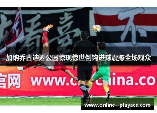 加纳乔古迪逊公园惊现惊世倒钩进球震撼全场观众